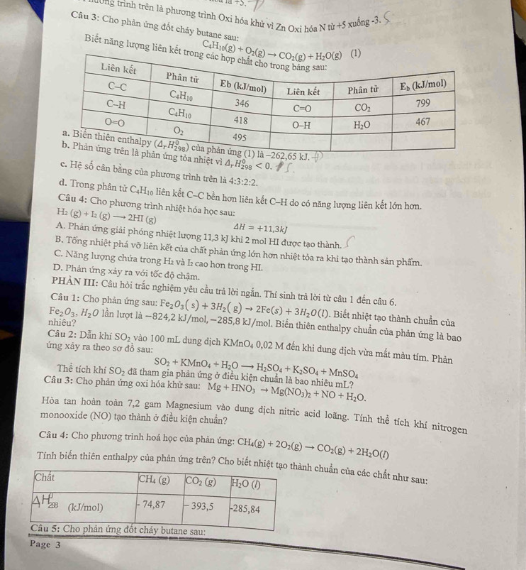 +3
tờng trình trên là phương trình Oxi hóa khử vì Zn Oxi hóa N từ ∠ c xu inc -3
Câu 3: Cho phản ứng đốt cháy butane sau:
Biết năng lượng liên 
nhiệt vì △ _rH_(298)^0<0.
c. Hệ số cân bằng của phương trình trên là 4:3:2:2.
d. Trong phân tử C_4H_10 liên kết C-C bền hơn liên kết C-H do có năng lượng liên kết lớn hơn.
Câu 4: Cho phương trình nhiệt hóa học sau:
H_2(g)+I_2(g)to 2HI(g)
△ H=+11,3kJ
A. Phản ứng giải phóng nhiệt lượng 11,3 kJ khi 2 mol HI được tạo thành.
B. Tổng nhiệt phá vỡ liên kết của chất phản ứng lớn hơn nhiệt tỏa ra khi tạo thành sản phẩm.
C. Năng lượng chứa trong H₂ và I2 cao hơn trong HI.
D. Phản ứng xảy ra với tốc độ chậm.
PHÀN III: Câu hỏi trắc nghiệm yêu cầu trả lời ngắn. Thí sinh trả lời từ câu 1 đến câu 6.
Câu 1: Cho phản ứng sau: Fe_2O_3(s)+3H_2(g)to 2Fe(s)+3H_2O(l). Biết nhiệt tạo thành chuẩn của
nhiêu?
Fe_2O_3,H_2O lần lượt là −824,2 kJ/mol,−285,8 kJ/mol. Biển thiên enthalpy chuẩn của phản ứng là bao
Câu 2: Dẫn khí SO_2 vào 100 mL dung dịch KMnO₄ 0,02 M đến khi dung dịch vừa mất màu tím. Phản
ứng xảy ra theo sơ đồ sau:
SO_2+KMnO_4+H_2Oto H_2SO_4+K_2SO_4+MnSO_4
Thể tích khí SO_2 đã tham gia phản ứng ở điều kiện chuẩn là bao nhiêu mL?
Câu 3: Cho phản ứng oxi hóa khử sau: Mg+HNO_3to Mg(NO_3)_2+NO+H_2O.
Hòa tan hoàn toàn 7,2 gam Magnesium vào dung dịch nitric acid loãng. Tính thể tích khí nitrogen
monooxide (NO) tạo thành ở điều kiện chuẩn?
Câu 4: Cho phương trình hoá học của phản ứng: CH_4(g)+2O_2(g)to CO_2(g)+2H_2O(l)
Tính biến thiên enthalpy của phản ứng trên? Cho biết nhiệt tạnh chuẩn của các chất như sau:
Page 3