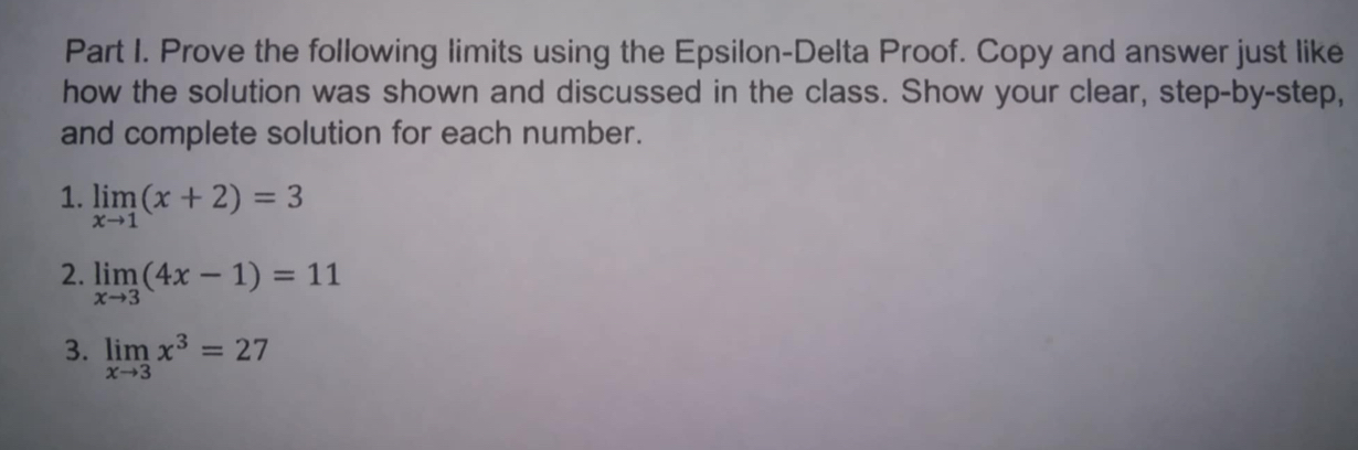 Prove the following limits using the Epsilon-Delta Proof. Copy and answer just like
how the solution was shown and discussed in the class. Show your clear, step-by-step,
and complete solution for each number.
1. limlimits _xto 1(x+2)=3
2. limlimits _xto 3(4x-1)=11
3. limlimits _xto 3x^3=27