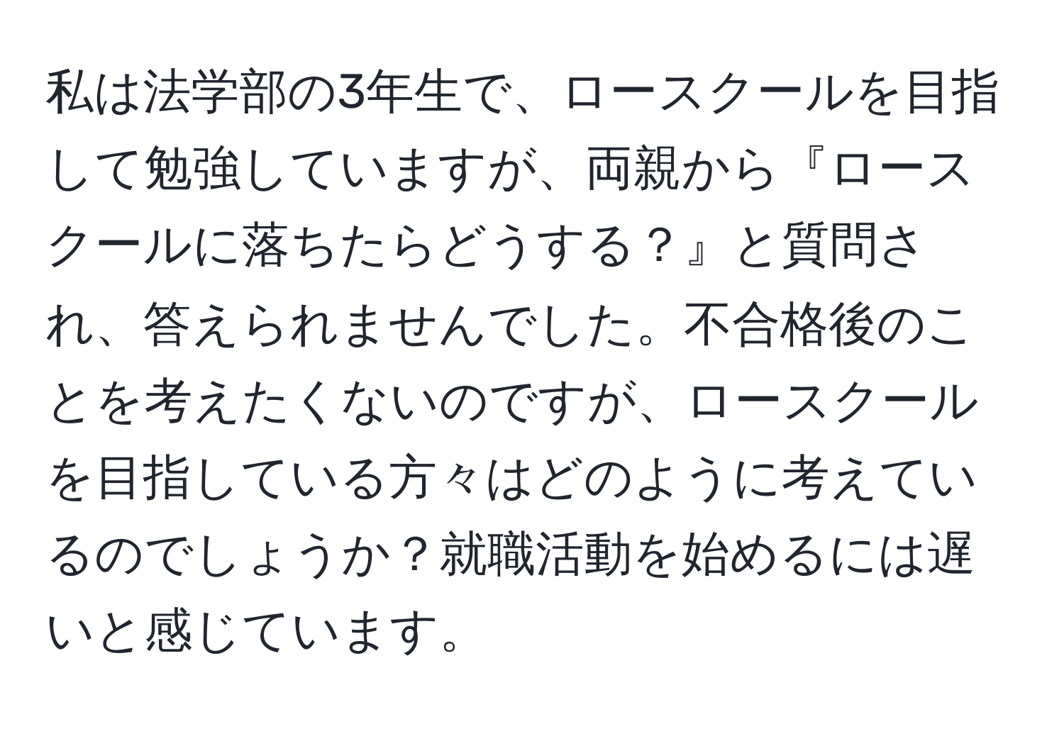 私は法学部の3年生で、ロースクールを目指して勉強していますが、両親から『ロースクールに落ちたらどうする？』と質問され、答えられませんでした。不合格後のことを考えたくないのですが、ロースクールを目指している方々はどのように考えているのでしょうか？就職活動を始めるには遅いと感じています。