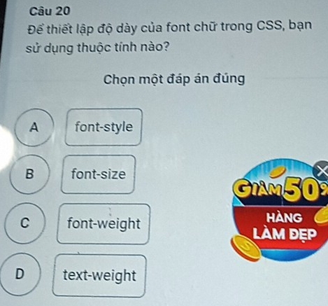 Để thiết lập độ dày của font chữ trong CSS, bạn
sử dụng thuộc tính nào?
Chọn một đáp án đúng
A font-style
B font-size
GIAM50
C font-weight
D text-weight