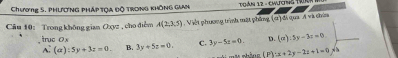 Chương 5. PHƯƠNG PHÁP TQA Độ TRONG KHÔNG GIAN Toán 12 - chương trín 
Câu 10: Trong không gian Oxyz , cho điểm A(2;3;5). Việt phương trình mặt phâng (ơ) đi qua A và chứa
trục 0 x D. (alpha ):5y-3z=0.
A: (alpha ):5y+3z=0. B. 3y+5z=0. C. 3y-5z=0.
p ảng ( P ) x+2y-2z+1=0