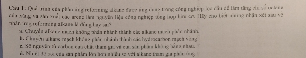 Quá trình của phản ứng reforming alkane được ứng dụng trong công nghiệp lọc dầu để làm tăng chi số octane
của xăng và sản xuất các arene làm nguyên liệu công nghiệp tổng hợp hữu cơ. Hãy cho biết những nhận xét sau về
phản ứng reforming alkane là đúng hay sai?
a. Chuyển alkane mạch không phân nhánh thành các alkane mạch phân nhánh.
b. Chuyển alkane mạch không phân nhánh thành các hydrocarbon mạch vòng.
c. Số nguyên tử carbon của chất tham gia và của sản phẩm không bằng nhau.
d. Nhiệt độ sôi của sản phẩm lớn hơn nhiều so với alkane tham gia phản ứng.