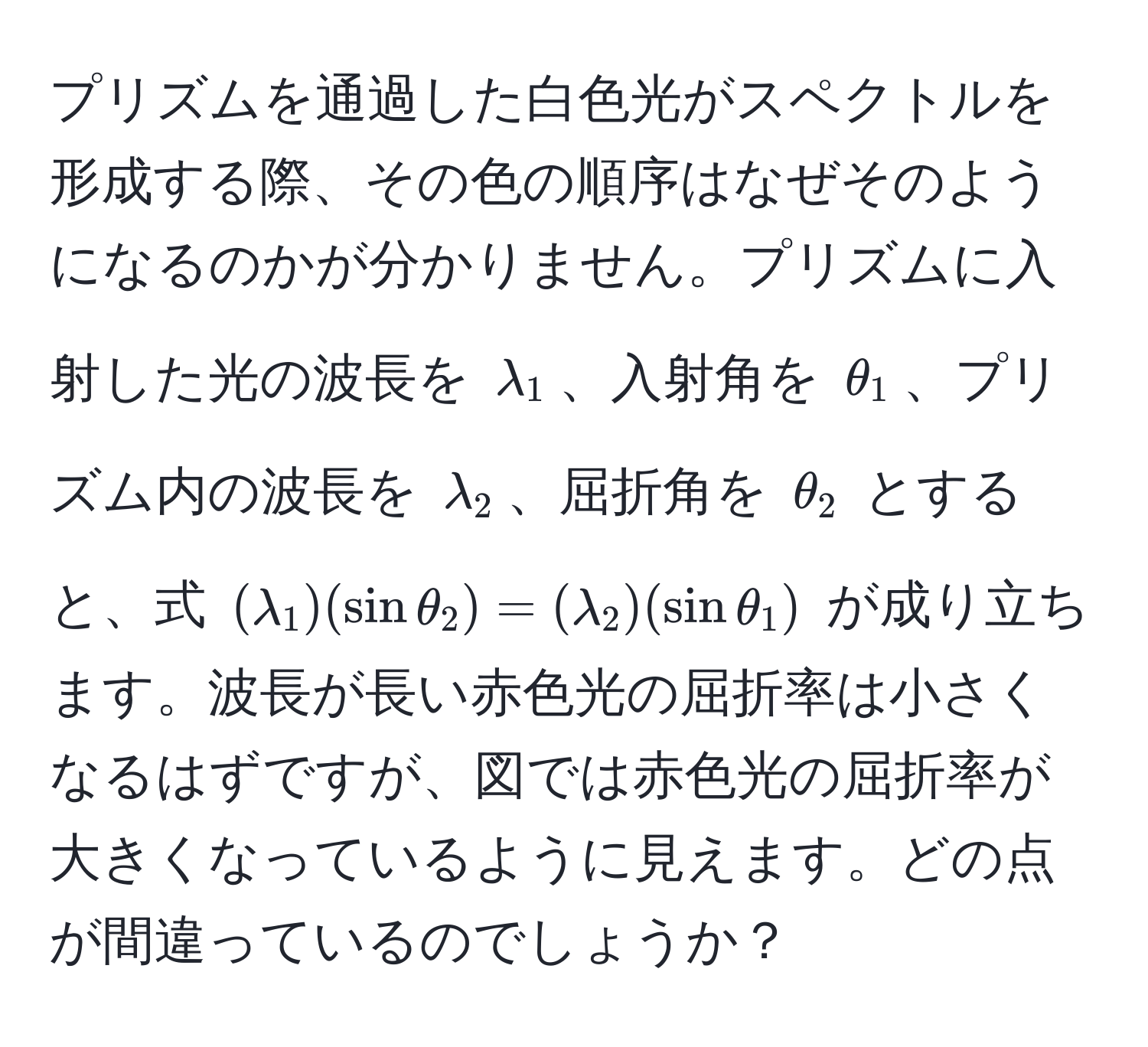 プリズムを通過した白色光がスペクトルを形成する際、その色の順序はなぜそのようになるのかが分かりません。プリズムに入射した光の波長を $lambda_1$、入射角を $θ_1$、プリズム内の波長を $lambda_2$、屈折角を $θ_2$ とすると、式 $(lambda_1)(sinθ_2)=(lambda_2)(sinθ_1)$ が成り立ちます。波長が長い赤色光の屈折率は小さくなるはずですが、図では赤色光の屈折率が大きくなっているように見えます。どの点が間違っているのでしょうか？