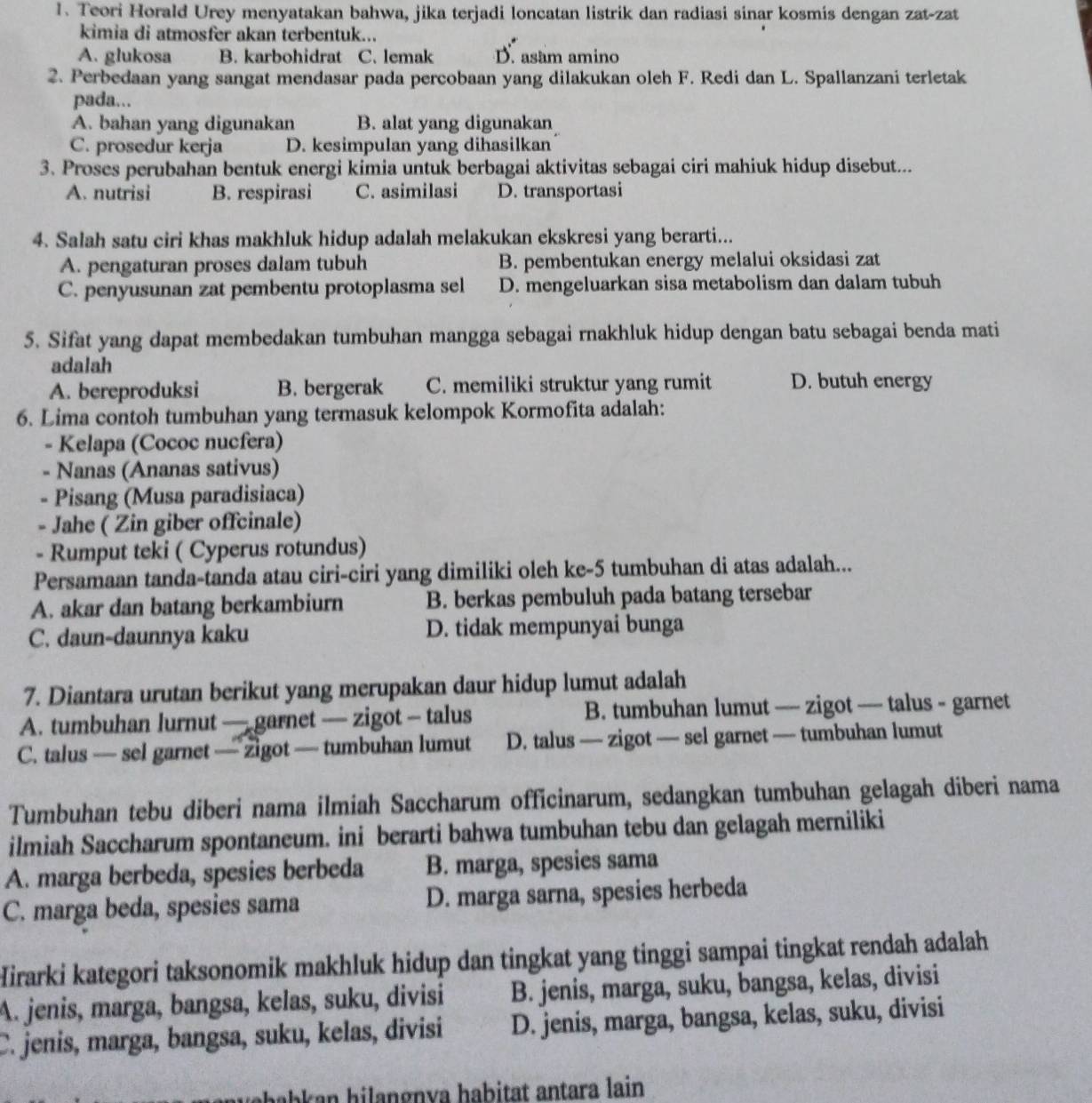 Teori Horald Urey menyatakan bahwa, jika terjadi loncatan listrik dan radiasi sinar kosmis dengan zat-zat
kimia di atmosfer akan terbentuk...
A. glukosa B. karbohidrat C. lemak D. asam amino
2. Perbedaan yang sangat mendasar pada percobaan yang dilakukan oleh F. Redi dan L. Spallanzani terletak
pada...
A. bahan yang digunakan B. alat yang digunakan
C. prosedur kerja D. kesimpulan yang dihasilkan
3. Proses perubahan bentuk energi kimia untuk berbagai aktivitas sebagai ciri mahiuk hidup disebut...
A. nutrisi B. respirasi C. asimilasi D. transportasi
4. Salah satu ciri khas makhluk hidup adalah melakukan ekskresi yang berarti...
A. pengaturan proses dalam tubuh B. pembentukan energy melalui oksidasi zat
C. penyusunan zat pembentu protoplasma sel D. mengeluarkan sisa metabolism dan dalam tubuh
5. Sifat yang dapat membedakan tumbuhan mangga sebagai rnakhluk hidup dengan batu sebagai benda mati
adalah
A. bereproduksi B. bergerak C. memiliki struktur yang rumit D. butuh energy
6. Lima contoh tumbuhan yang termasuk kelompok Kormofita adalah:
- Kelapa (Cococ nucfera)
- Nanas (Ananas sativus)
- Pisang (Musa paradisiaca)
- Jahe ( Zin giber offcinale)
- Rumput teki ( Cyperus rotundus)
Persamaan tanda-tanda atau ciri-ciri yang dimiliki oleh ke-5 tumbuhan di atas adalah...
A. akar dan batang berkambiurn B. berkas pembuluh pada batang tersebar
C. daun-daunnya kaku D. tidak mempunyai bunga
7. Diantara urutan berikut yang merupakan daur hidup lumut adalah
A. tumbuhan lurnut — garnet — zigot — talus B. tumbuhan lumut — zigot — talus - garnet
C. talus — sel garnet — zigot — tumbuhan lumut D. talus — zigot — sel garnet — tumbuhan lumut
Tumbuhan tebu diberi nama ilmiah Saccharum officinarum, sedangkan tumbuhan gelagah diberi nama
ilmiah Saccharum spontaneum. ini berarti bahwa tumbuhan tebu dan gelagah merniliki
A. marga berbeda, spesies berbeda B. marga, spesies sama
C. marga beda, spesies sama D. marga sarna, spesies herbeda
Hirarki kategori taksonomik makhluk hidup dan tingkat yang tinggi sampai tingkat rendah adalah
A. jenis, marga, bangsa, kelas, suku, divisi B. jenis, marga, suku, bangsa, kelas, divisi
C. jenis, marga, bangsa, suku, kelas, divisi D. jenis, marga, bangsa, kelas, suku, divisi
ahah a  h   a     n v a ha b i tat a ntara lain