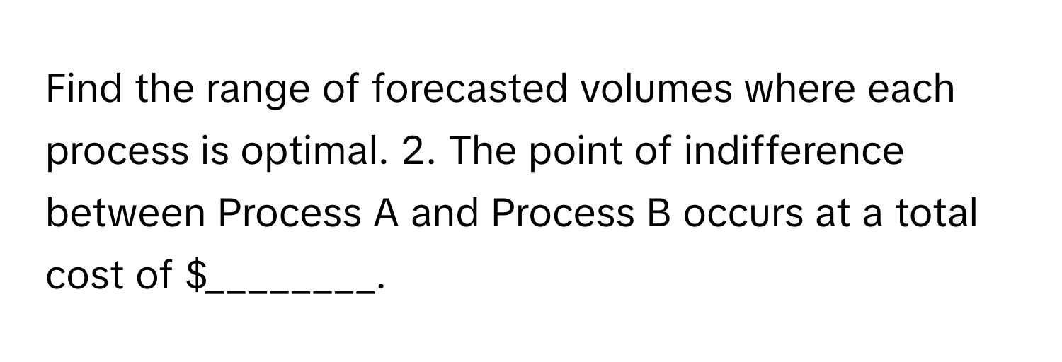 Find the range of forecasted volumes where each process is optimal. 2. The point of indifference between Process A and Process B occurs at a total cost of $________.