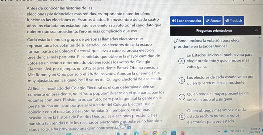 Antes de conocer las historias de las
elecciones presidenciales más reñidas, es importante entender cómo
funcionan las elecciones en Estados Unidos. En noviembre de cada cuatro  Leer en voz alta Anotar 3 Traducir
años, los ciudadanos estadounidenses emiten su voto por el candidato que
quieren que sea presidente. Pero es más complicado que eso. Preguntas orientadoras
Cada estado tiene un grupo de personas llamadas electores que Cómo funciona la votación para elegir
representan a los votantes de su estado. Los electores de cada estado presidente en Estados Unidos?
forman parte del Colegio Electoral, que lleva a cabo su propia elección
presidencial más pequeña. El candidato que obtiene la mayor cantidad de En Estados Unidos el pueblo vota para
votos en un estado determinado obtiene todos los votos del Colegio A )  elegir presidente y quien recibe más
Electoral. Así, por ejemplo, en 2012 el presidente Barack Obama venció a votos gana.
Mitt Romney en Ohio por solo el 2% de los votos. Aunque la diferencia fue
muy ajustada, aun así ganó /os 18 votos del Colegio Electoral de ese estado. B Los electores de cada estado votan por
Al final, el resultado del Colegio Electoral es el que determina quién se quién quieren que sea presidente.
convierte en presidente, no el “voto popular” directo en el que participan los Quien tenga el mayor porcentaje de
votantes comunes. El sistema es confuso, pero por lo general la gente no le C votos en todo el país gana.
presta mucha atención porque el resultado del Colegio Electoral suele
coincidir con el resultado del voto popular. Sin embargo, en algunas Quien obtenga más votos de cada
ocasiones en la historia de Estados Unidos, las elecciones presidenciales D estado recibirá todos los votos
han sido tan reñidas que los resultados electorales y populares no han sido electorales para ese estado.
claros, lo que ha provocado una gran controversia.'
6:40 PM
11/10/2024