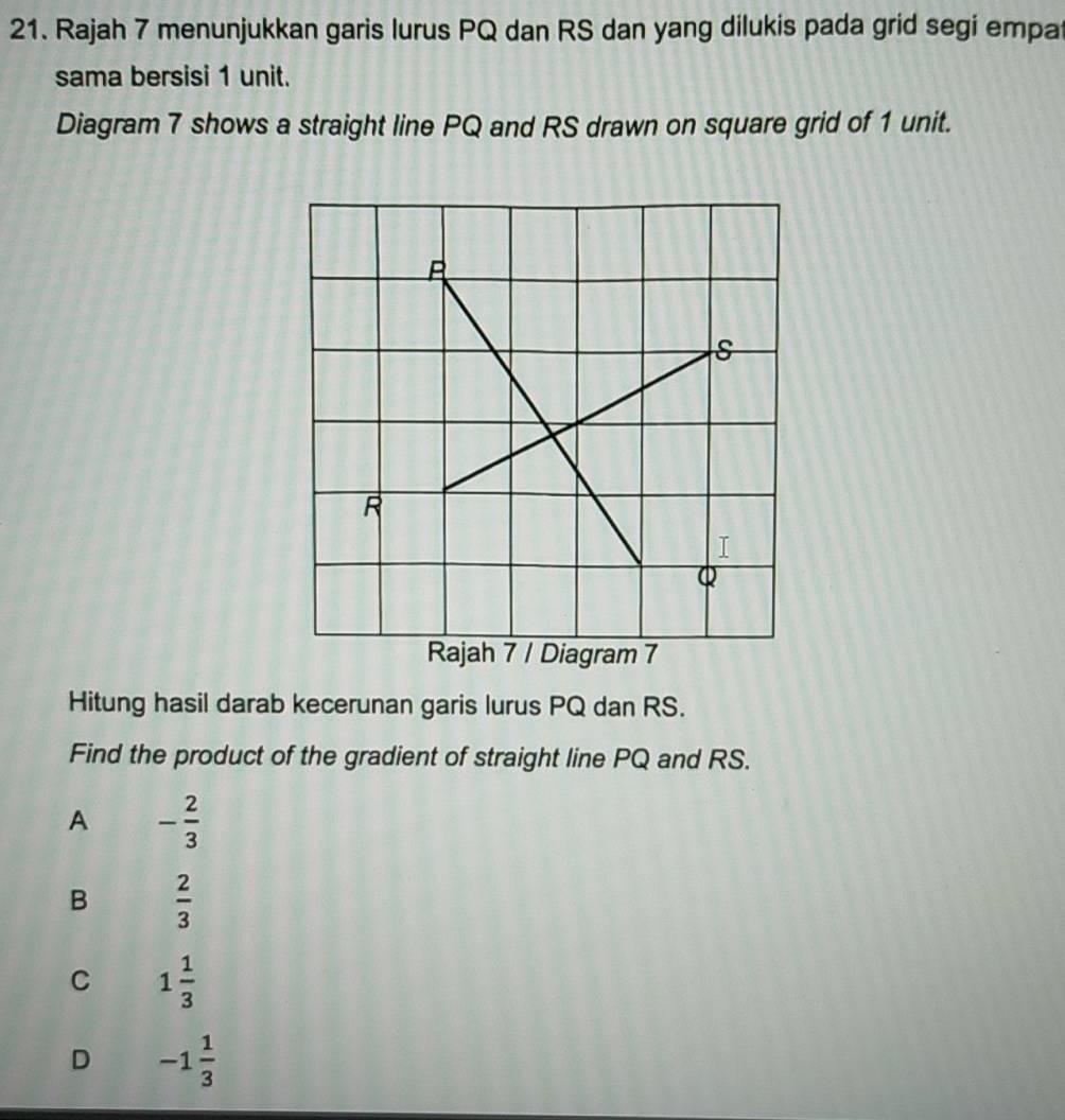 Rajah 7 menunjukkan garis lurus PQ dan RS dan yang dilukis pada grid segi empa
sama bersisi 1 unit.
Diagram 7 shows a straight line PQ and RS drawn on square grid of 1 unit.
Hitung hasil darab kecerunan garis lurus PQ dan RS.
Find the product of the gradient of straight line PQ and RS.
A - 2/3 
B  2/3 
C 1 1/3 
D -1 1/3 