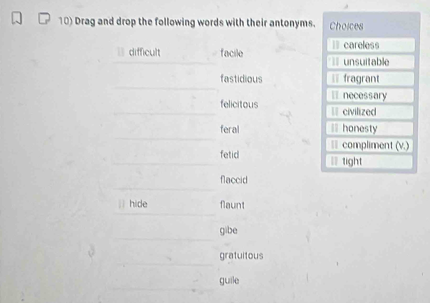 Drag and drop the following words with their antonyms. Choices
careless
difficult facile
unsuitable
fastidious fragrant
necessary
felicitous
civilized
feral honesty
compliment (v.)
fetid
tight
flaccid
hide flaunt
gibe
gratuitous
guile