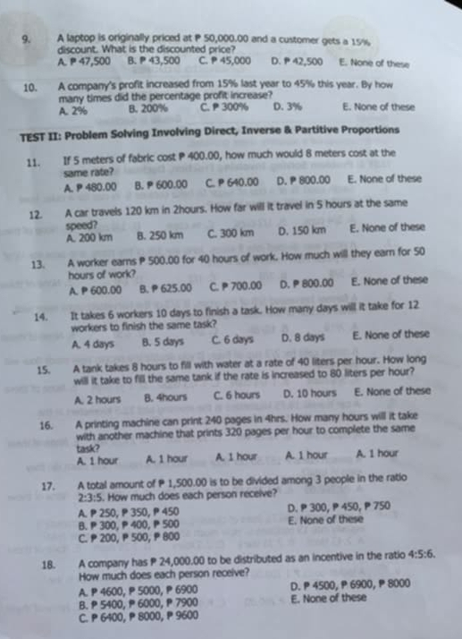A laptop is originally priced at P 50,000.00 and a customer gets a 15%
discount. What is the discounted price?
A. P 47,500 B.  43,500 C. P 45,000 D.  42,500 E. None of these
10. A company's profit increased from 15% last year to 45% this year. By how
many times did the percentage profit increase? E. None of these
A. 2% B. 200% C.  300% D. 3%
TEST II: Problem Solving Involving Direct, Inverse & Partitive Proportions
11. If 5 meters of fabric cost P 400.00, how much would 8 meters cost at the
same rate?
A. P 480.00 B.  600.00 C. P 640.00 D. P 800.00 E. None of these
12. A car travels 120 km in 2hours. How far will it travel in 5 hours at the same
speed?
A. 200 km B. 250 km C. 300 km D. 150 km E. None of these
13. A worker earns P 500.00 for 40 hours of work. How much will they earn for 50
hours of work?
A. P 600.00 B. P 625.00 C. P 700.00 D. P 800.00 E. None of these
14. It takes 6 workers 10 days to finish a task. How many days will it take for 12
workers to finish the same task?
A. 4 days B. 5 days C. 6 days D. 8 days E. None of these
15. A tank takes 8 hours to fill with water at a rate of 40 liters per hour. How long
will it take to fill the same tank if the rate is increased to 80 liters per hour?
A. 2 hours B. 4hours C. 6 hours D. 10 hours E. None of these
16. A printing machine can print 240 pages in 4hrs. How many hours will it take
with another machine that prints 320 pages per hour to complete the same
task?
A. 1 hour A. 1 hour A. 1 hour A. 1 hour A. 1 hour
17. A total amount of P 1,500.00 is to be divided among 3 people in the ratio
2:3:5. How much does each person receive?
A. P 250, P 350, ₱ 450 D. P 300, P 450, P 750
B. P 300, P 400, P 500 E. None of these
C. P 200, P 500, ₱ 800
18. A company has P 24,000.00 to be distributed as an incentive in the ratio 4:5:6.
How much does each person receive?
A. P 4600, P 5000, P 6900 D.  4500, P 6900,  8000
B.  5400,  6000,  7900 E. None of these
C. P 6400, P 8000, P 9600