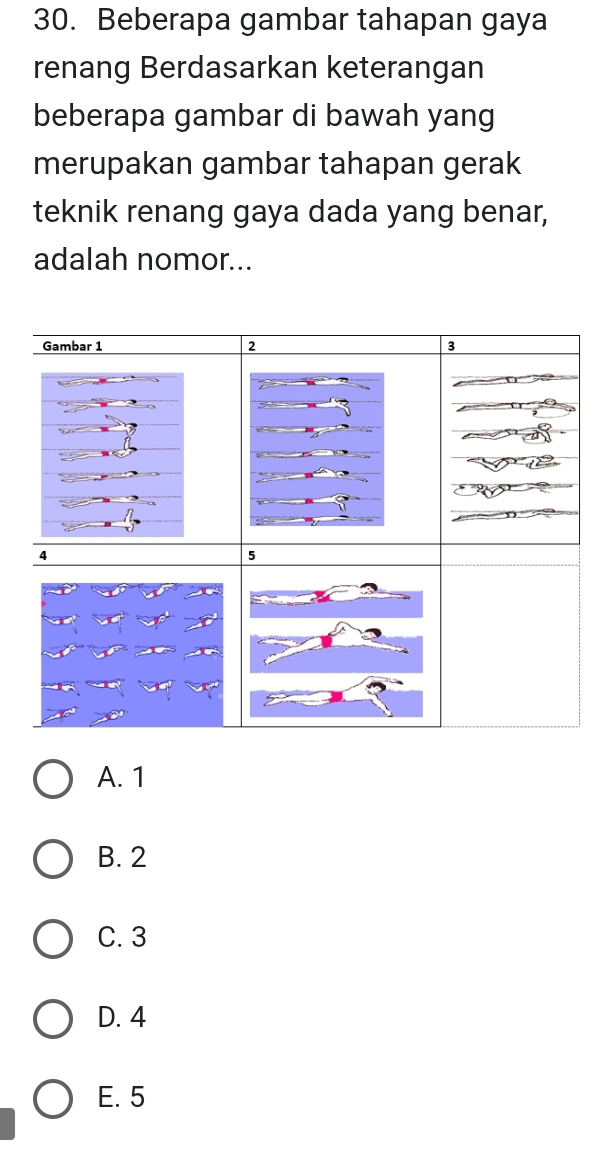 Beberapa gambar tahapan gaya
renang Berdasarkan keterangan
beberapa gambar di bawah yang
merupakan gambar tahapan gerak
teknik renang gaya dada yang benar,
adalah nomor...
A. 1
B. 2
C. 3
D. 4
E. 5