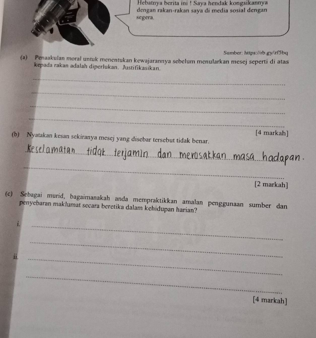 Hebatnya berita ini ! Saya hendak kongsikannya 
Sumber: https://rb.gy/zf5bq 
(a) Penaakulan moral untuk menentukan kewajarannya sebelum menularkan mesej seperti di atas 
kepada rakan adalah diperlukan. Justifikasikan. 
_ 
_ 
_ 
_ 
[4 markah] 
(b) Nyatakan kesan sekiranya mesej yang disebar tersebut tidak benar. 
_ 
_ 
[2 markah] 
(c) Sebagai murid, bagaimanakah anda mempraktikkan amalan penggunaan sumber dan 
penyebaran maklumat secara beretika dalam kehidupan harian? 
i. 
_ 
i. 
_ 
_ 
_ 
[4 markah]