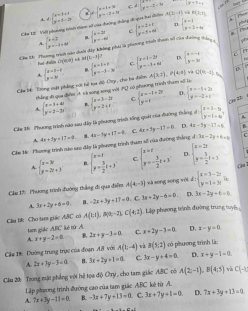 C.
A. d:beginarrayl x=3+t y=5-2tendarray. . B. d:beginarrayl x=1+3t y=-2+5tendarray. . d:beginarrayl x=1 y=-2-3tendarray. .
y=5+t hay sa
Cu 1:
A.
Câu 12: Viết phương trình tham số của đường thẳng đi qua hai điểm A(2;-1) và B(2;5). Phưc
D.
C.
A. beginarrayl x=2 y=-1+6tendarray. . B. beginarrayl x=2t y=-6tendarray. . beginarrayl x=2+t y=5+6tendarray. . beginarrayl x=1 y=2+6tendarray.
pháp
Phu
ph
Câu 13: Phương trình nào dưới đây không phải là phương trình tham số của đường thẳng đ B.
Ph
hai điểm O(0;0) và M(1;-3) ?
D.
A. beginarrayl x=1-t y=3tendarray. . B. beginarrayl x=1+t y=-3-3tendarray. . C. beginarrayl x=1-2t y=-3+6tendarray. . beginarrayl x=-t y=3tendarray. .
C.
tu
Câu 14: Trong mặt phẳng với hệ tọa độ Oxy , cho ba điểm A(3;2),P(4;0) và Q(0;-2).D_M D. P
thẳng đi qua điểm A và song song với PQ có phương trình tham số là:
D.
A. beginarrayl x=3+4t y=2-2tendarray. . B. beginarrayl x=3-2t y=2+tendarray. . C. beginarrayl x=-1+2t y=tendarray. . beginarrayl x=-1+2t y=-2+tendarray. .
Câu 22:  
Câu 15: Phương trình nào sau đây là phương trình tổng quát của đường thẳng d:beginarrayl x=3-5t y=1+4tendarray.
A.
A. 4x+5y+17=0. B. 4x-5y+17=0. C. 4x+5y-17=0.
D. 4x-5y-17=0. B.
Câu 16: Phương trình nào sau đây là phương trình tham số của đường thẳng d:3x-2y+6=0 C
1
A. beginarrayl x=3t y=2t+3endarray. . B. beginarrayl x=t y= 3/2 t+3endarray. . C. beginarrayl x=t y=- 3/2 t+3endarray. . D. beginarrayl x=2t y= 3/2 t+3endarray. . Câu 2
Câu 17: Phương trình đường thẳng đi qua điểm A(4;-3) và song song với d:beginarrayl x=3-2t y=1+3tendarray. là:
A. 3x+2y+6=0. B. -2x+3y+17=0. C. 3x+2y-6=0. D. 3x-2y+6=0
Câu 18: Cho tam giác ABC có A(1;1),B(0;-2),C(4;2).  Lập phương trình đường trung tuyến
tam giác ABC kẻ từ A.
A. x+y-2=0. B. 2x+y-3=0. C. x+2y-3=0. D. x-y=0.
Câu 19: Đường trung trực của đoạn AB với A(1;-4) và B(5;2) có phương trình là:
A. 2x+3y-3=0. B. 3x+2y+1=0. C. 3x-y+4=0. D. x+y-1=0.
Câu 20: Trong mặt phẳng với hệ tọa độ Oxy , cho tam giác ABC có A(2;-1),B(4;5) và C(-3;
Lập phương trình đường cao của tam giác ABC kẻ từ A.
A. 7x+3y-11=0. B. -3x+7y+13=0 C. 3x+7y+1=0. D. 7x+3y+13=0.