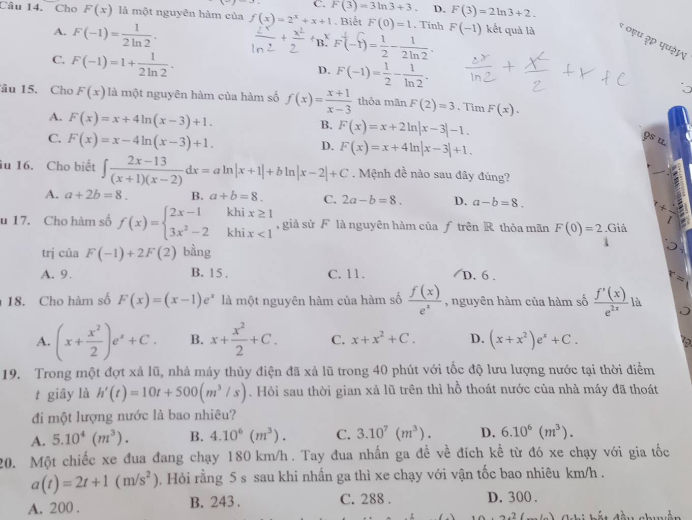 C. F(3)=3ln 3+3 D. F(3)=2ln 3+2.
Câu 14. Cho F(x) là một nguyên hàm của f(x)=2^x+x+1. Biết F(0)=1. Tinh F(-1) kết quả là
A. F(-1)= 1/2ln 2 ·
B F(-f)= 1/2 - 1/2ln 2 .
* ०ẹu ३p पu३५
C. F(-1)=1+ 1/2ln 2 ·
D. F(-1)= 1/2 - 1/ln 2 .
âu 15. Cho F(x) là một nguyên hàm của hàm số f(x)= (x+1)/x-3  thỏa mãn F(2)=3. Tìm F(x).
A. F(x)=x+4ln (x-3)+1.
B. F(x)=x+2ln |x-3|-1.
C. F(x)=x-4ln (x-3)+1. 9s u
D. F(x)=x+4ln |x-3|+1.
âu 16. Cho biết ∈t  (2x-13)/(x+1)(x-2) dx=aln |x+1|+bln |x-2|+C. Mệnh đề nào sau đây đúng?
A. a+2b=8. B. a+b=8.
C. 2a-b=8. D. a-b=8.
u 17. Cho hàm số f(x)=beginarrayl 2x-1khix≥ 1 3x^2-2khix<1endarray. , giả sử F là nguyên hàm của ƒ trên R thỏa mãn F(0)=2.Giá
trj của F(-1)+2F(2) bằng
A. 9. B. 15 . C. 11. D. 6 .
、 
18. Cho hàm số F(x)=(x-1)e^x là một nguyên hàm của hàm số  f(x)/e^x  , nguyên hàm của hàm số  f'(x)/e^(2x)  là
A. (x+ x^2/2 )e^x+C. B. x+ x^2/2 +C. C. x+x^2+C. D. (x+x^2)e^x+C.

19. Trong một đợt xả lũ, nhà máy thủy điện đã xả lũ trong 40 phút với tốc độ lưu lượng nước tại thời điểm
t giây là h'(t)=10t+500(m^3/s). Hỏi sau thời gian xả lũ trên thì hồ thoát nước của nhà máy đã thoát
đi một lượng nước là bao nhiêu?
A. 5.10^4(m^3).
B. 4.10^6(m^3). C. 3.10^7(m^3). D. 6.10^6(m^3).
20. Một chiếc xe đua đang chạy 180 km/h . Tay đua nhấn ga đề về đích kề từ đó xe chạy với gia tốc
a(t)=2t+1(m/s^2) , Hỏi rằng 5 s sau khi nhấn ga thì xe chạy với vận tốc bao nhiêu km/h .
A. 200 . B. 243 . C. 288 .
D. 300 .