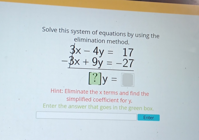 Solve this system of equations by using the 
elimination method
beginarrayr 3x-4y=17 -3x+9y=-27 hline [?]y=□ endarray
Hint: Eliminate the x terms and find the 
simplified coefficient for y. 
Enter the answer that goes in the green box. 
Enter