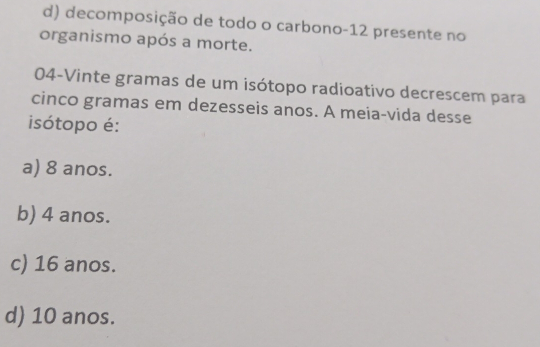 d) decomposição de todo o carbono- 12 presente no
organismo após a morte.
04-Vinte gramas de um isótopo radioativo decrescem para
cinco gramas em dezesseis anos. A meia-vida desse
isótopo é:
a) 8 anos.
b) 4 anos.
c) 16 anos.
d) 10 anos.