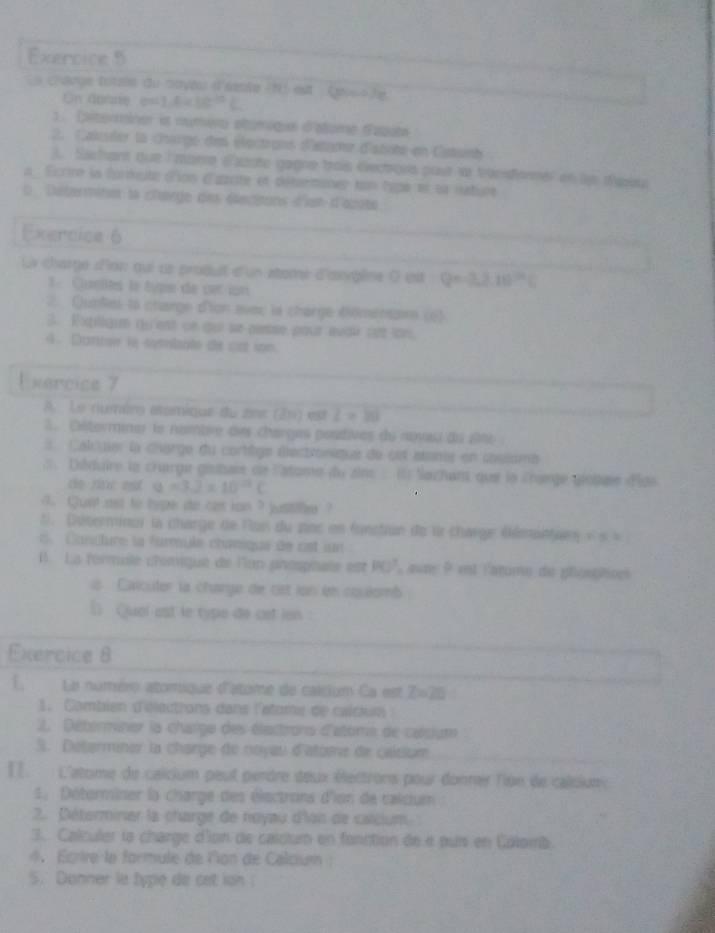 Le carge tatse du mayés d'sante N eut Lause le
On dosne e= 1.6* 10^(10)C
1. Diterminer is numero stamique d'atame faqute
2. Caluler la dharge des éectrons datgonr d'atote en Catamb
). Sachant que l mare dazote gagne trois éectors pout a trardonnel en le tpiu
a  Ecrire la formuité d'ion d'arite et détmaner un lgpe et su iustiure
0 Dstermite la chœrge des éecitons d't d'azote
Exercice 6
Li charge d'ion qui ue produit d'un atomé d'anypène à est Q=-3,10^(24)C
1. Cuellès le type de cet ion
2. Qunles to charge d'ion aveu la charge Wimena (6)
3. Expilique du'est on dui le pese pour œvai cet lon
4. Darcse le symmlapte de cot son.
Exercice 7
A. Le (luméns atamique du ant (21) est Z=10
1. Citerminer le nambre des chargas pontives du noyai du ane
# Calcuier la charge du cortège éectronique de set atanie en cslome
;. Diduire le crarge géstar de l'atame du zins : (1) Sazhans que le crange giotaie dlds
de rinc est a=3.2* 10^(-1)C
d. Qunt ast to hype do cas ion ? justiie  ?
Déterminer la charge de Ron du nos en fonstion de l charge éémantar s e s  = 
c. Cancture la furmule chanique de ost iun
B La formale cromque de l'on phospnale est PDP, ave P est l'atome de phospéires
ls  Calcutor la change de cst lon en cquéomb
( Quol ast le type de cet ion 
Exercice 8
E. Le numéro atomique d'atome de calcium Ca est Z=28
1. Cambien d'éactrons dans l'atome de caldun
2. Déterminer la charge des élactrons d'atome de calsium
S. Determiner la charge de noyau d'atome de caitium
I. L'atome de calcium peut perdre deux électrors pour donrar lion de calsiom
Détorminer la charge des électrons d'ion de calcum  
2. Déterminer la charge de noyau d'lon de calcium 
3. Calculer la charge d'on de calctum en fonction de « pus en Colomb.
4  Égrire la formule de lon de Calcium :
5. Danner le type de cet ion !