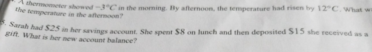 A thermometer showed -3°C in the morning. By afternoon, the temperature had risen by 12°C. What w: 
the temperature in the afternoon? 
5. Sarah had $25 in her savings account. She spent $8 on lunch and then deposited $15 she received as a 
gift. What is her new account balance?