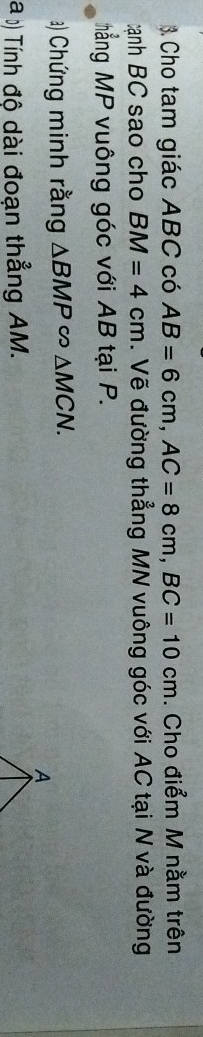 Cho tam giác ABC có AB=6cm, AC=8cm, BC=10cm. Cho điểm M nằm trên 
tạnh BC sao cho BM=4cm. Vẽ đường thẳng MN vuông góc với AC tại N và đường 
ẳng MP vuông góc với AB tại P. 
a) Chứng minh rằng △ BMP∽ △ MCN. 
a () Tính độ dài đoạn thẳng AM.