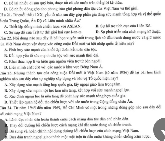 C. Để lại nhiều di sản quý báu, được tất cả các nước trên thế giới kế thừa.
D. Có nhiều đóng góp cho phong trào giải phóng dân tộc của Việt Nam và thế giới.
Câu 21. Từ cuối thế ki XX, yếu tố nào sau đây góp phần gia tăng sức mạnh tổng hợp và vị thế quốc
c của Trung Quốc, Ấn Độ và Liên minh châu Âu?
A. Thiết lập đồng minh chiến lược với ASEAN. B. Sự hỗ trợ tích cực của Liên Xô.
C. Sự sụp đổ của Trật tự thế giới hai cực I-an-ta. D. Sự phát triển của cách mạng kĩ thuật.
Câu 22. Nội dung nào sau đây là bài học xuyên suốt trong lịch sử đấu tranh dựng nước và giữ nước
Vùa Việt Nam được vận dụng vào công cuộc Đổi mới và hội nhập quốc tế hiện nay?
A. Phát huy sức mạnh của khối đại đoàn kết toàn dân tộc.
B. Kết hợp yếu tố sức mạnh dân tộc với sức mạnh thời đại.
C. Khai thác hợp lí và hiệu quả nguồn viện trợ từ bên ngoài.
D. Liên minh chặt chẽ với các nước ở khu vực Đông Nam Á.
Câu 23. Những thành tựu của công cuộc Đổi mới ở Việt Nam (từ năm 1986) để lại bài học kinh
nghiệm nào sau đây cho sự nghiệp xây dựng và bảo vệ Tổ quốc hiện nay?
A. Xây dựng sức mạnh tổng hợp quốc gia, lấy ngoại giao làm trọng tâm.
B. Xây dựng sức mạnh nội lực làm nền tảng, kết hợp với sức mạnh ngoại lực.
C. Xác định ngoại lực là nền tảng để phát huy sức mạnh tổng hợp quốc gia.
D. Thiết lập quan hệ đối tác chiến lược với các nước trong Cộng đồng châu Âu.
Câu 24. Từ năm 1945 đến năm 1969, Hồ Chí Minh có một trong những đóng góp nào sau đây đối
với cách mạng Việt Nam?
A. Lãnh đạo nhân dân hoàn thành cuộc cách mạng dân tộc dân chủ nhân dân.
B. Thay đổi đường lối chiến lược cách mạng khi đất nước đang có chiến tranh.
C. Bổ sung và hoàn chỉnh nội dung đường lối chiến lược của cách mạng Việt Nam.
D. Đưa đấu tranh ngoại giao thành một mặt trận từ đầu cuộc kháng chiến chống xâm lược.