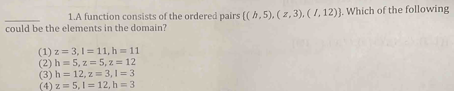 A function consists of the ordered pairs  (h,5),(z,3),(I,12). Which of the following
could be the elements in the domain?
(1) z=3, l=11, h=11
(2) h=5, z=5, z=12
(3) h=12, z=3, I=3
(4) z=5, l=12, h=3