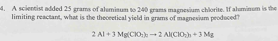 A scientist added 25 grams of aluminum to 240 grams magnesium chlorite. If aluminum is the 
limiting reactant, what is the theoretical yield in grams of magnesium produced?
2Al+3Mg(ClO_2)_2to 2Al(ClO_2)_3+3Mg