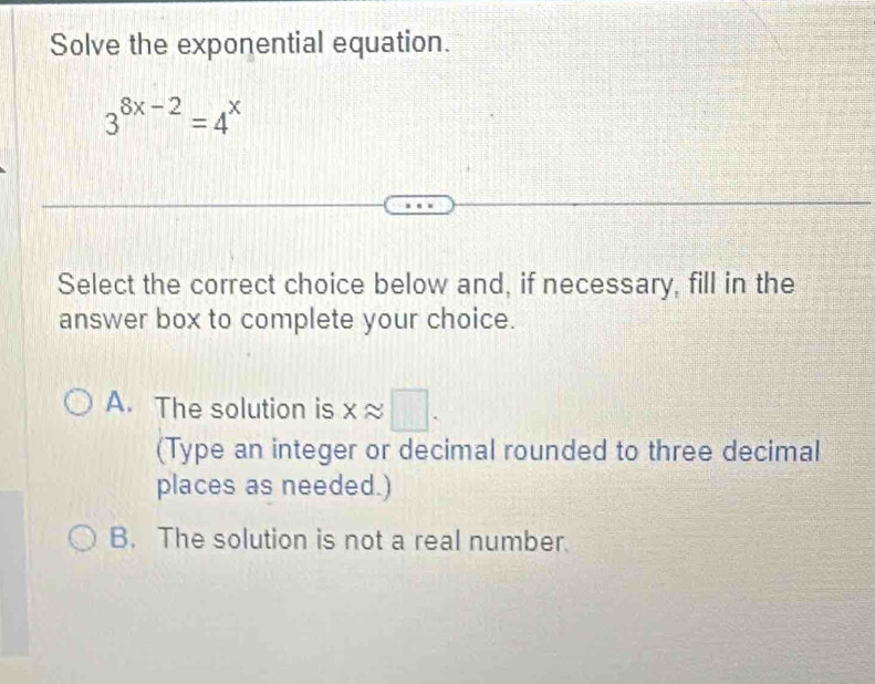 Solve the exponential equation.
3^(8x-2)=4^x
Select the correct choice below and, if necessary, fill in the
answer box to complete your choice.
A. The solution is xapprox □. 
(Type an integer or decimal rounded to three decimal
places as needed.)
B. The solution is not a real number.