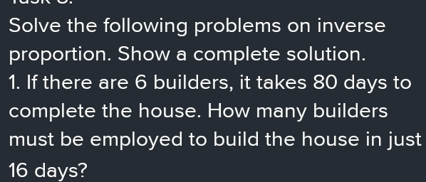 Solve the following problems on inverse 
proportion. Show a complete solution. 
1. If there are 6 builders, it takes 80 days to 
complete the house. How many builders 
must be employed to build the house in just
16 days?