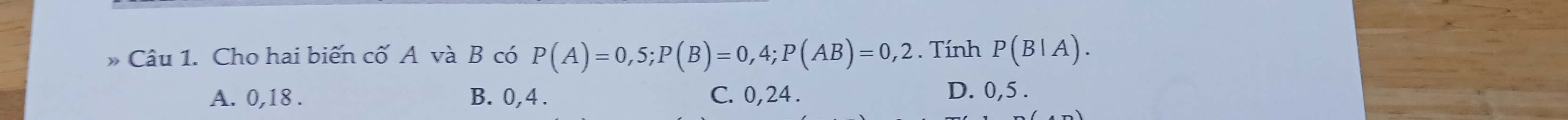 Cho hai biến cố A và B có P(A)=0,5; P(B)=0,4; P(AB)=0,2. Tính P(B|A).
A. 0, 18. B. 0, 4. C. 0, 24. D. 0, 5.