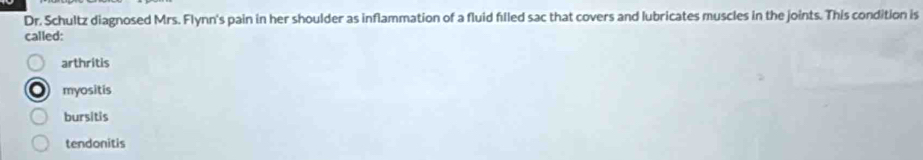 Dr. Schultz diagnosed Mrs. Flynn's pain in her shoulder as inflammation of a fluid filled sac that covers and lubricates muscles in the joints. This condition is
called:
arthritis
myositis
bursitis
tendonitis