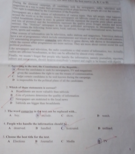 be   e  A. B. C  a t  
Toring the electoral campaign, all canidates seek for netipapers, vedis, ilevision and
mgatines as a way to make their poverniig political plans knsown by peopls all over the cnumes
This right is establshed by the C onsritation of the Weomble
Newspapers are a daily source of infomation of varions types. They tell people what happens
around the world or in the comnce. Noe penepapers are rabhoeds isnald i sve an others wo
called broadsheets clarger in siee). In general sabloids represent the peuular press (shot srides
and lots of picturest and the breadshests repressnt the quality press (mager artches and tor
serrious). The ''Noricias'' newspaper is the upat publiated nevapapes in Mosambique. Moa
news, sperts and weaher papers contain the following: home news, local, national, foreign and international wiws, bustness
Other sources of information can be relevision, radio stations and magasines. Television sations
have a set of programmes which include esterramment and leivure as well as educational contens
TV entertaming programmes comprize quie shrows of game shows, talk shows of docuandartes.
while the current affair programmes are more serious. They are more about currens social the sid
political problems.
Like newspapers and television, the radio constitutes a vital source of information, too. Actually,
radios are efficient broadcasters, as they can be afforded by almusl every citizen.
Finally, we mustn't forget that people who handle the information, namely journalists, reperers.
editors and cameramen, should deserve everybody's respect and ought to be treaned with dignlty
1. According to the text, the Constitution of the Republic.
A  forces the candidates to seek for newspapers. TV and magazines
H gives the candidates the right to use the means of communication.
C helps certain candidates to be well known during the campaign.
D is responsible for the political plans of all the candidates.
2. Which of these statements is correct?
A Broatsheets are more valuable than tablotds
B Lots of pictures determine the quality of information
C) Newspapers are restricted to the local news
D Tabloids are bigger than broadsheets
3. The word comprise in the text can be replaced with... D watch.
A buy. ⅱ  include. C show.
4. People who handle the information should be...
A deserved. B handled. honoured D trellised.
5. Choose the best title for the text.
A Elections B Journalist C Media 0 rV