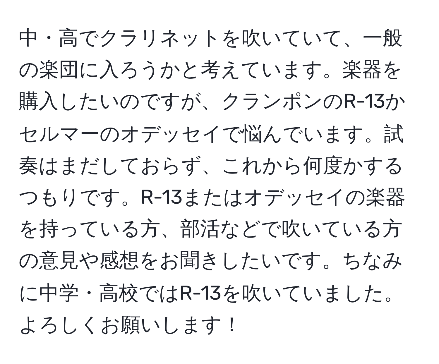 中・高でクラリネットを吹いていて、一般の楽団に入ろうかと考えています。楽器を購入したいのですが、クランポンのR-13かセルマーのオデッセイで悩んでいます。試奏はまだしておらず、これから何度かするつもりです。R-13またはオデッセイの楽器を持っている方、部活などで吹いている方の意見や感想をお聞きしたいです。ちなみに中学・高校ではR-13を吹いていました。よろしくお願いします！