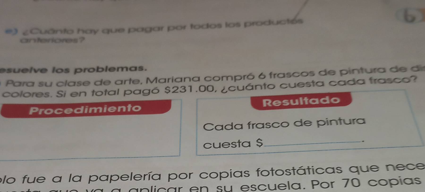 ¿Cuánto hay que pagar por todos los productés 
anteriores? 
esuelve ios problemas. 
Para su clase de arte, Mariana compró 6 frascos de pintura de di 
colores. Si en total pagó $231.00, ¿cuánto cuesta cada frasco? 
Procedimiento Resultado 
Cada frasco de pintura 
cuesta $ _ 
. 
plo fue a la papelería por copias fotostáticas que nece 
anlicar en su escuela. Por 70 copías