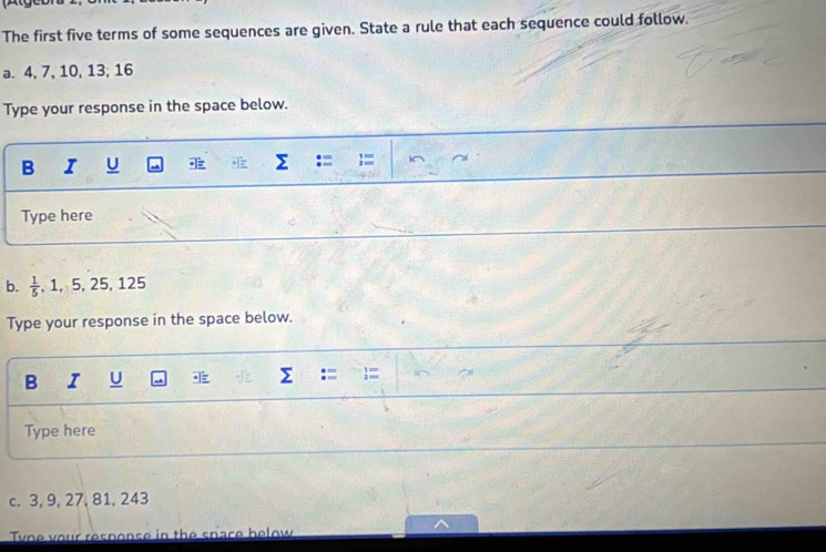 The first five terms of some sequences are given. State a rule that each sequence could follow. 
a. 4, 7, 10, 13; 16
Type your response in the space below. 
B I U 
Type here 
b.  1/5 , 1, 5, 25, 125
Type your response in the space below. 
B I U 
Type here 
c. 3, 9, 27, 81, 243
Tyne your response in the space below