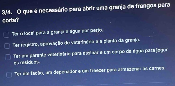 3/4. O que é necessário para abrir uma granja de frangos para
corte?
Ter o local para a granja e água por perto.
Ter registro, aprovação de veterinário e a planta da granja.
Ter um parente veterinário para assinar e um corpo da água para jogar
os resíduos.
Ter um facão, um depenador e um freezer para armazenar as carnes.