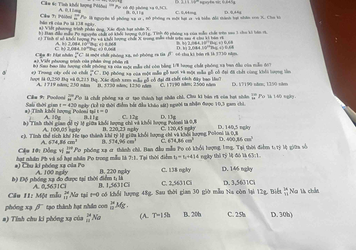 D. 2,11.10^(20) nguyên từ: 0.045g
Cầu 6: Tính khổi lượng Pôlôni ²'' Po có độ phóng xạ 0,5Cl.
A. 0,11mg C. 0,44mg D. 0,44g
B. 0,11g
Câu 7: Pôlôni beginarrayr 210 54endarray Po là nguyên tổ phóng xạ ơ, nó phóng ra một hạt ỡ và biến đổi thành hạt nhân coa X. Chu lớ
bản rã của Po là 138 ngày.
a) Viết phương trình phản ứng. Xác định hạt nhân X.
b) Ban đầu mẫu Po nguyên chất có khối lượng 0,01g. Tinh độ phóng xạ của mẫu chất trên sau 3 chu kỉ bán rã
c) Tính tỉ số khổi lượng Po và khổi lượng chất X trong mẫu chất trên sau 4 chu kì bán rã
A. b) 2,084.10^(11)Bc 1; c) 0,068 B. b) 2,084.10^(11) Bq; c) 0,68
C. b) 2,084.10^(10)Bq q; c) 0,068 D. b) 2.084.10^(10) Bq; c) 0,68
Câu 8: Hạ nhân^(14)_6C là một chất phóng xạ, nó phóng ra tia beta^- có chu kì bán rã là 5730 năm.
a) Viết phương trình của phản ứng phân rã
b) Sau bao lâu lượng chất phóng xạ của một mẫu chỉ còn bằng 1/8 lượng chất phóng xạ ban đầu của mẫu đ6?
c) Trong cây cối có chất _6^((14)C '  Độ phóng xạ của một mẫu gỗ tươi và một mẫu gỗ cổ đại đã chết cùng khối lượng lằn
lượt là 0,250 Bq và 0,215 Bq. Xác định xem mẫu gỗ cổ đại đã chết cách đây bao lâu?
A. 1719 năm; 250 năm B. 5730 năm; 1250 năm C. 17190 năm; 2500 năm D. 17190 năm; 1250 năm
Cầu 9: Pooloni _(84)^(210)P_O) là chất phóng xạ ỡ tạo thành hạt nhân chì. Chu kì bán rã của hạt nhân beginarrayr 210 84endarray Po là 140 ngày.
Sau thời gian t=420 ngày (1 kể từ thời điểm bắt đầu khảo sát) người ta nhận được 10,3 gam chì.
a) Tính khổi lượng Poloni tại t=0
A. 10g B. 11 T C. 12g D. 13g
b) Tính thời gian đề tỷ lệ giữa khối lượng chì và khối lượng Poloni là 0,8 D. 140,5 ngày
A. 100,05 ngày B. 220,23 ngày C. 120,45 ngày
c). Tính thể tích khí He tạo thành khi tỷ lệ giữa khối lượng chì và khổi lượng Poloni là 0,8
A. 674,86cm^3 B. 574,96cm^3 C. 674,86cm^3 D. 400,86cm^3
Câu 10: Đồng vị beginarrayr 210 84endarray Po phóng xạ α thành chì. Ban đầu mẫu Po có khối lượng 1mg. Tại thời điềm t_1tdot y lệ giữa số
hạt nhân Pb và số hạt nhân Po trong mẫu là 7:1. Tại thời điểm t_2=t_1+414 ngày thì tỷ lệ đó là 63:1.
a) Chu kì phóng xạ của Po D. 146 ngày
A. 100 ngày B. 220 ngày C. 138 ngày
b) Độ phóng xạ đo được tại thời điểm t_1la
A. 0,5631Ci B. 1,5631Ci C. 2,5631Ci D. 3,5631Ci
Câu 11: Một mẫu _(11)^(24)Na tại t=0 có khối lượng 48g. Sau thời gian 30 giờ mẫu Na còn lại 12g. Biết beginarrayr 24 11endarray Na là chất
phóng xạ beta^- tạo thành hạt nhân con _(12)^(24)Mg.
a) Tính chu kì phóng xạ của beginarrayr 24 11endarray Na (A. T=15h B. 20h C. 25h D. 30h)