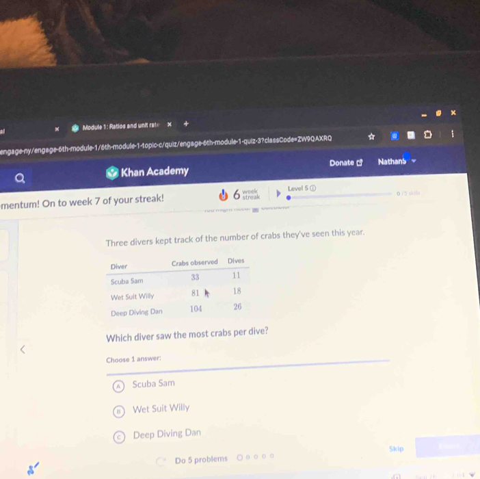 al Module 1: Ratios and unit rat= x
engage-ny/engage-6th-module-1/6th-module-1-topic-c/quiz/engage-6th-module-1-quiz-3?classCode=ZW9QAXRQ
Khan Academy Donate ] Nathans
mentum! On to week 7 of your streak! streak week Level 5 ① 0 /5 skills
Three divers kept track of the number of crabs they've seen this year.
Which diver saw the most crabs per dive?
Choose 1 answer:
Scuba Sam
Wet Suit Willy
a Deep Diving Dan
Skip
Do 5 problems