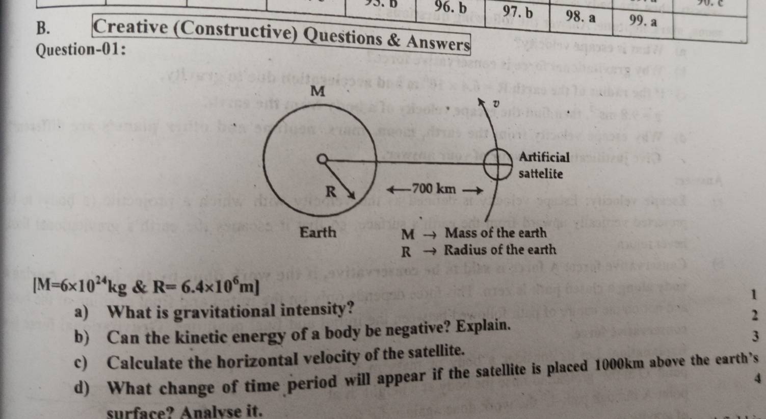 97. b 98. a 99. a
B. Creative (Constructive) Questions & Answers 
Question-01:
[M=6* 10^(24)kg & R=6.4* 10^6m]
1 
a) What is gravitational intensity? 
2 
b) Can the kinetic energy of a body be negative? Explain. 
3 
c) Calculate the horizontal velocity of the satellite. 
d) What change of time period will appear if the satellite is placed 1000km above the earth’s 
4 
surface? Analvse it.