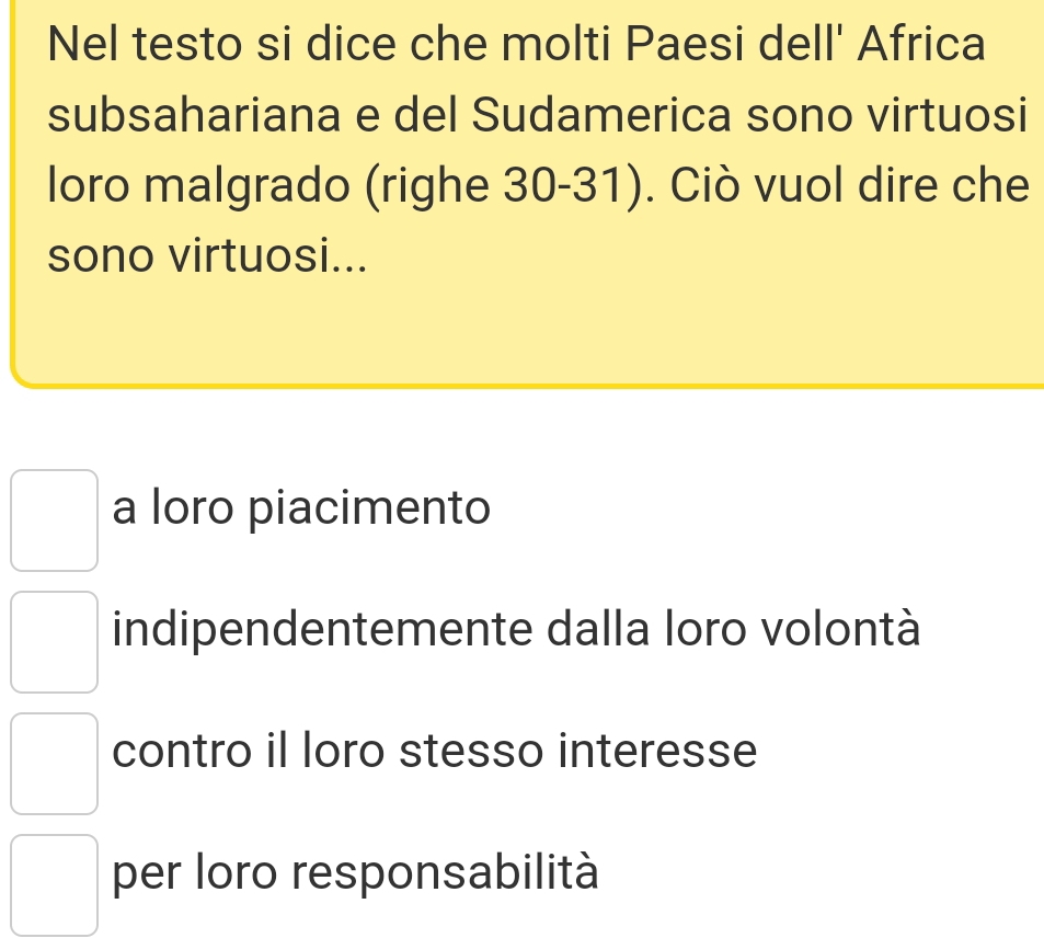 Nel testo si dice che molti Paesi dell' Africa
subsahariana e del Sudamerica sono virtuosi
loro malgrado (righe 30 -31). Ciò vuol dire che
sono virtuosi...
a loro piacimento
indipendentemente dalla loro volontà
contro il loro stesso interesse
per loro responsabilità