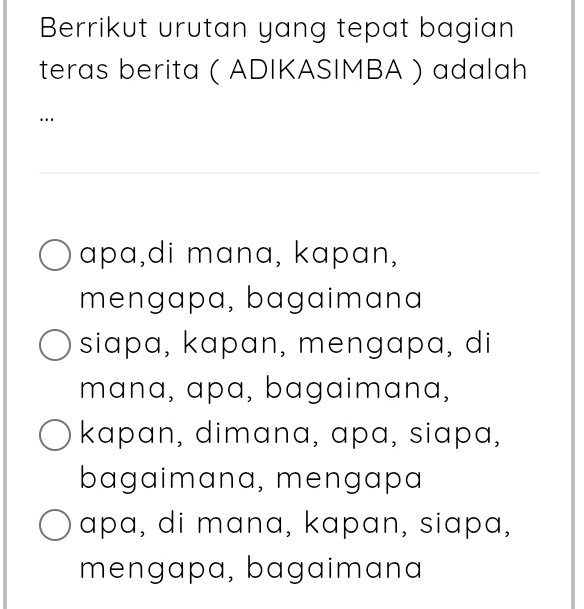 Berrikut urutan yang tepat bagian
teras berita ( ADIKASIMBA ) adalah
…
apa,di mana, kapan,
mengapa, bagaimana
siapa, kapan, mengapa, di
mana, apa, bagaimana,
kapan, dimana, apɑ, siapa,
bagaimana, mengapa
apa, di mana, kapan, siapa,
mengapa, bagaimana