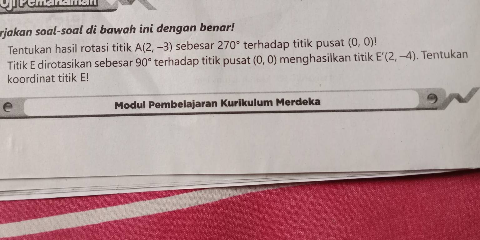 rjakan soal-soal di bawah ini dengan benar! 
Tentukan hasil rotasi titik A(2,-3) sebesar 270° terhadap titik pusat (0,0)
Titik E dirotasikan sebesar 90° terhadap titik pusat (0,0) menghasilkan titik E'(2,-4). Tentukan 
koordinat titik E! 
e Modul Pembelajaran Kurikulum Merdeka