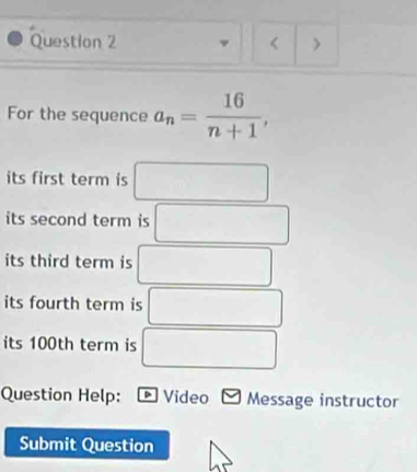 ν < > 
For the sequence a_n= 16/n+1 , 
its first term is □
its second term is □ □ 
its third term is □
its fourth term is^
its 100th term is □
Question Help: Video Message instructor 
Submit Question