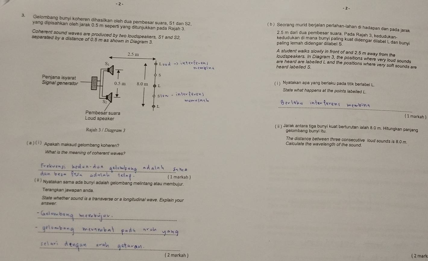 2 - 
- 2 - 
3. Gelombang bunyi koheren dihasilkan oleh dua pembesar suara, S1 dan S2, 
( b ) Seorang murid berjalan perlahan-lahan di hadapan dan pada jarak 
yang dipisahkan oleh jarak 0.5 m seperti yang ditunjukkan pada Rajah 3. kedudukan di mana bunyi paling kuat didengar dilabel L dan bunyi
2.5 m dari dua pembesar suara. Pada Rajah 3, kedudukan- 
Coherent sound waves are produced by two loudspeakers, S1 and S2, 
separated by a distance of 0.5 m as shown in Diagram 3. paling lemah didengar dilabel S. 
A student walks slowly in front of and 2.5 m away from the 
loudspeakers. In Diagram 3, the positions where very loud sounds 
are heard are labelled L and the positions where very soft sounds are 
heard labelled S. 
( i) Nyatakan apa yang berlaku pada titik berlabel L. 
State what happens at the points labelled L. 
_ 
( 1 markah ) 
( ii ) Jarak antara tiga bunyi kuat berturutan ialah 8.0 m. Hitungkan panjang 
gelombang bunyi itu. 
The distance between three consecutive loud sounds is 8.0 m
( a ) ( i ) Apakah maksud gelombang koheren? 
Calculate the wavelength of the sound. 
What is the meaning of coherent waves? 
_ 
( 1 markah ) 
( ⅲ ) Nyatakan sama ada bunyi adalah gelombang melintang atau membujur. 
Terangkan jawapan anda. 
State whether sound is a transverse or a longitudinal wave. Explain your 
answer. 
_ 
_ 
_ 
( 2 markah ) ( 2 mark