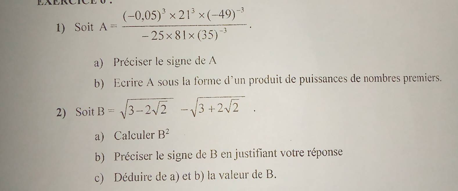 EAERC 
1) Soit A=frac (-0,05)^3* 21^3* (-49)^-3-25* 81* (35)^-3. 
a) Préciser le signe de A
b) Ecrire A sous la forme d`un produit de puissances de nombres premiers. 
2) Soit B=sqrt(3-2sqrt 2)-sqrt(3+2sqrt 2). 
a) Calculer B^2
b) Préciser le signe de B en justifiant votre réponse 
c) Déduire de a) et b) la valeur de B.