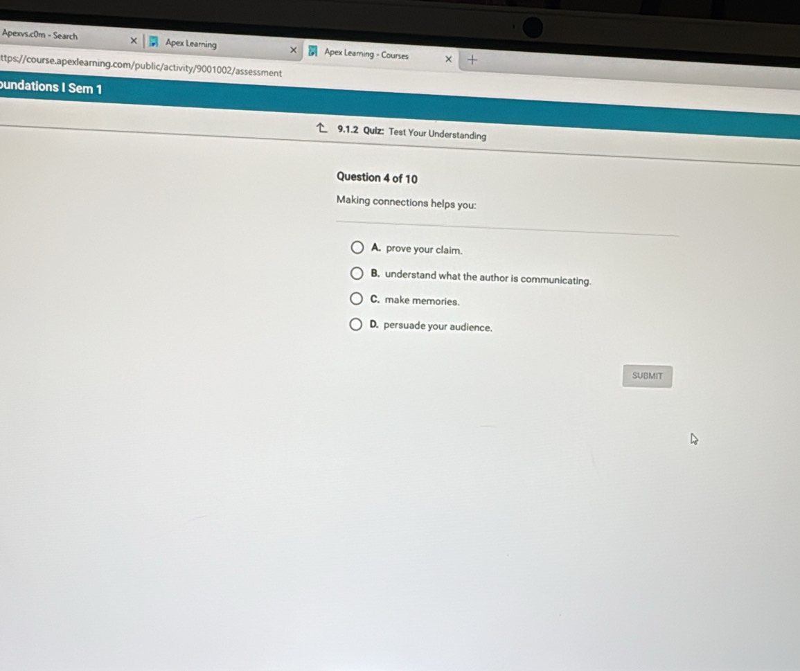 Apexvs.c0m - Search Apex Learning × Apex Learning - Courses
ttps://course.apexlearning.com/public/activity/9001002/assessment
bundations I Sem 1
9.1.2 Quiz: Test Your Understanding
Question 4 of 10
Making connections helps you:
A. prove your claim.
B. understand what the author is communicating.
C. make memories.
D. persuade your audience.
SUBMIT