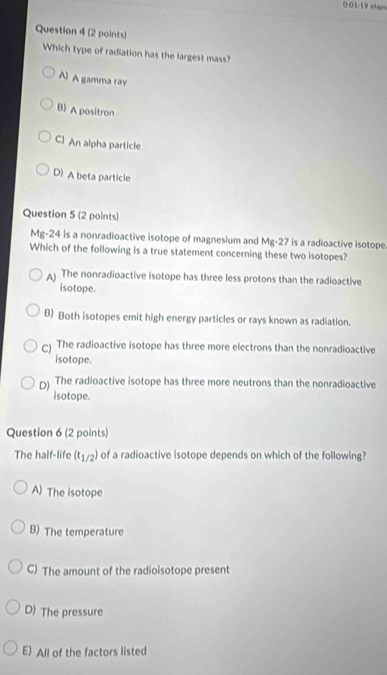 0:01/19 elaps
Question 4 (2 points)
Which type of radiation has the largest mass?
A) A gamma ray
B) A positron
C) An alpha particle
D) A beta particle
Question 5 (2 points)
Mg-24 is a nonradioactive isotope of magnesium and Mg-27 is a radioactive isotope.
Which of the following is a true statement concerning these two isotopes?
) The nonradioactive isotope has three less protons than the radioactive
isotope.
B) Both isotopes emit high energy particles or rays known as radiation.
c) The radioactive isotope has three more electrons than the nonradioactive
isotope.
D) The radioactive isotope has three more neutrons than the nonradioactive
isotope.
Question 6 (2 points)
The half-life (t_1/2) of a radioactive isotope depends on which of the following? I
A) The isotope
B) The temperature
C) The amount of the radioisotope present
D) The pressure
E) All of the factors listed