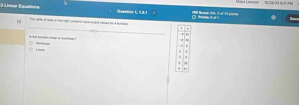 Maya Lawson 10/28/24 8:21 PM
3 Linear Equations Question 1, 1.3.1 HW Score: 0%, 0 of 15 points
Points: 0 of 1 Save
The table of data on the right contains input-output values for a function.
Is the function linear or nonlinear?
Nonlinear
Linear