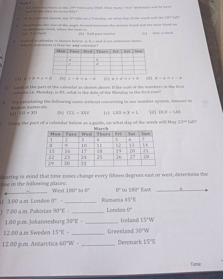 Task 9
I If a man was born on the 29^(11) February 2000. How many "real" birthdays will he have
had by the time he turns fifty?
2. 1f, in a certain month, the 5 ' falls on a Tuesday, on what day of the week will the 28^(th) fall?
3. Determine the size of the angle formed between the minute hand and the hour hand on
an analogue clock, when the time is:
(a) 3 o'clock (b) Half past twelve (c) One o'clock
4 Part of a calendar is shown below. α, b, c and d are unknown dates.
Which statement is true for any calendar?
(a) a+b=c+d (b) c-b=a-d (c) a+d=c+b (d) d-a=c-b
5. Look at the part of the calendar as shown above. If the sum of the numbers in the first
column i.e. Monday, is 85, what is the date of the Monday in the first row?
6. Try calculating the following sums without converting to our number system. Answer in
Roman numerals.
(a) LII* XII (b) CCL/ XXV (c) LXII+X+L (d) DLV-LIII
7. Using the part of a calendar below as a guide, on what day of the week will May 22^(nd) fall?
Bearing in mind that time zones change every fifteen degrees east or west, determine the
ime in the following places:
_
_West 180° to 0° 0° to 180° East +
) 3.00 a.m. London 0°- _Rumania 45°E
) 7.00 a.m. Pakistan 90°E- _London 0°
1.00 p.m. Johannesburg 30°E- _Iceland 15°W
12.00 a.m Sweden 15°E- _Greenland 30°W
12.00 p.m. Antarctica 60°W- _Denmark 15°E
Time