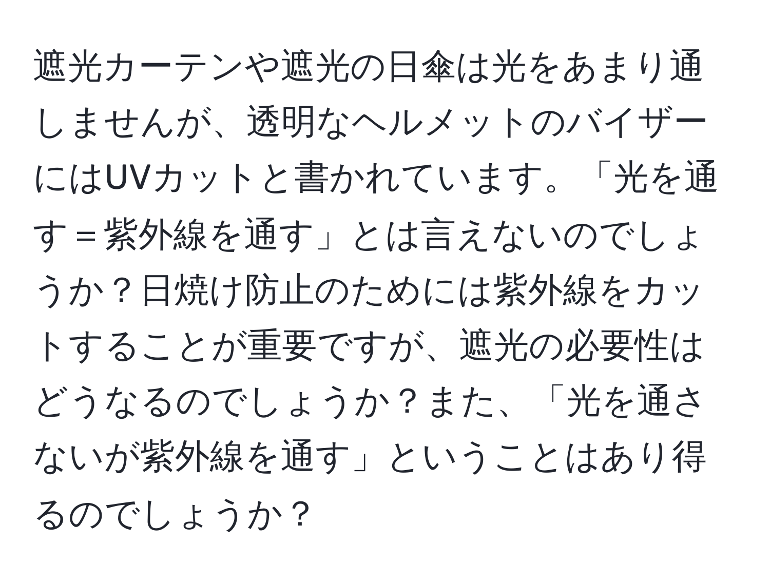 遮光カーテンや遮光の日傘は光をあまり通しませんが、透明なヘルメットのバイザーにはUVカットと書かれています。「光を通す＝紫外線を通す」とは言えないのでしょうか？日焼け防止のためには紫外線をカットすることが重要ですが、遮光の必要性はどうなるのでしょうか？また、「光を通さないが紫外線を通す」ということはあり得るのでしょうか？