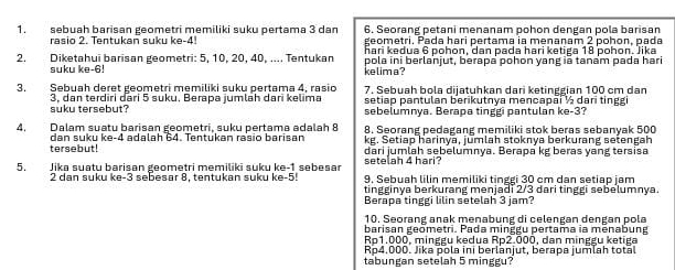 sebuah barisan geometri memiliki suku pertama 3 dan 6. Seorang petani menanam pohon dengan pola barisan
geometri, Pada hari pertama ia menanam 2
rasio 2. Tentukan suku ke-4! hari kedua 6 pohon, dan pada hari ketiga 18 pohon. Jika pohon, pada
2. Diketahui barisan geometri: 5, 10, 20, 40, .... Tentukan pola ini berlanjut, berapa pohon yang iā tanam pada hari
suku ke-6! kelima?
3. Sebuah deret geometri memiliki suku pertama 4, rasio 7. Sebuah bola dijatuhkan dari ketinggian 100 cm dan
3, dan terdiri dari 5 suku. Berapa jumläh dari kelima setiap pantulan berikutnya mencapai ½ dari tinggi
suku tersebut? sebelumnya. Berapa tinggi pantulan ke-3?
4. Dalam suatu barisan geometri, suku pertama adalah 8 8. Seorang pedagang memiliki stok beras sebanyak 500
kg. Setiap harinya, jumlah stoknya berkurang setengah
tersebut! dan suku ke-4 adalah 64. Tentukan rasio barisan dari jumlah sebelumnya. Berapa kg beras yang tersisa
5. Jika suatu barisan geometri memiliki suku ke-1 sebesar setelah 4 hari?
2 dan suku ke-3 seɓesar 8. tentukan suku ke-5! 9, Sebuah lilin memiliki tinggi 30 cm dan setiap jam
tingginya berkurang menjadi 2/3 dari tinggi sebelumnya.
Berapa tinggi lilin setelah 3 jam?
10. Seorang anak menabung di celengan dengan pola
barisan geometri. Pada minggu pertama ia menabung
Ro1.000. minggu kedua Rp2.000, dan minggu ketiga
Rp4.000. Jika pola ini berlanjut, berapa jumlah tota.
tabungan setelah 5 minggu?