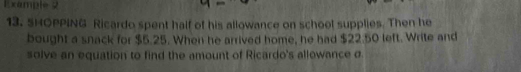 xale 
13. SHOPPING Ricardo spent half of his allowance on school supplies. Then he 
bought a snack for $5.25. When he arrived home, he had $22.50 left. Write and 
solve an equation to find the amount of Ricardo's allowance σ